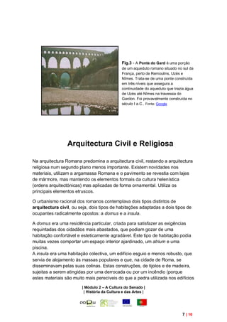 Fig.3 - A Ponte do Gard é uma porção
                                              de um aqueduto romano situado no sul da
                                              França, perto de Remoulins, Uzès e
                                              Nîmes. Trata-se de uma ponte construída
                                              em três níveis que assegura a
                                              continuidade do aqueduto que trazia água
                                              de Uzès até Nîmes na travessia do
                                              Gardon. Foi provavelmente construída no
                                              século I a.C.. Fonte: Google




                 Arquitectura Civil e Religiosa

Na arquitectura Romana predomina a arquitectura civil, restando a arquitectura
religiosa num segundo plano menos importante. Existem novidades nos
materiais, utilizam a argamassa Romana e o pavimento se revestia com lajes
de mármore, mas mantendo os elementos formais da cultura helenística
(ordens arquitectónicas) mas aplicadas de forma ornamental. Utiliza os
principais elementos etruscos.

O urbanismo racional dos romanos contemplava dois tipos distintos de
arquitectura civil, ou seja, dois tipos de habitações adaptadas a dois tipos de
ocupantes radicalmente opostos: a domus e a insula.

A domus era uma residência particular, criada para satisfazer as exigências
requintadas dos cidadãos mais abastados, que podiam gozar de uma
habitação confortável e esteticamente agradável. Este tipo de habitação podia
muitas vezes comportar um espaço interior ajardinado, um atrium e uma
piscina.
A insula era uma habitação colectiva, um edifício esguio e menos robusto, que
servia de alojamento às massas populares e que, na cidade de Roma, se
disseminavam pelas suas colinas. Estas construções, de tijolos e de madeira,
sujeitas a serem atingidas por uma derrocada ou por um incêndio (porque
estes materiais são muito mais perecíveis do que a pedra utilizada nos edifícios

                        | Módulo 2 – A Cultura do Senado |
                         | História da Cultura e das Artes |




                                                                               7 | 10
 