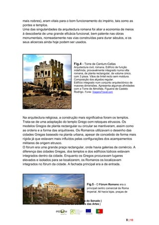 mais nobres), eram vitais para o bom funcionamento do império, tais como as
pontes e templos.
Uma das singularidades da arquitectura romana foi aliar a economia de meios
à descoberta de uma grande eficácia funcional, bem patente nas obras
monumentais, nomeadamente nas vias construídas para durar séculos, e os
seus alicerces ainda hoje podem ser usados.




                                    Fig.4 - Torre de Centum-Cellas
                                    Arquitectura civil, romana. Edifício de função
                                    indefinida, provavelmente integrado numa villa
                                    romana, de planta rectangular, de volume único,
                                    com 3 pisos. Vãos de lintel recto sem moldura.
                                    Composição dos alçados regular.
                                    Edifício integrado num conjunto arquitectónico de
                                    maiores dimensões. Apresenta algumas afinidades
                                    com a Torre de Almofala, Figueira de Castelo
                                    Rodrigo. Fonte: ViagensTravel.com




Na arquitectura religiosa, a construção mais significativa foram os templos.
Trata-se de uma adaptação do templo Grego com retoques etruscos. Os
modelos Gregos de planta rectangular ou circular se mantiveram, assim como
as ordens e a forma das arquitraves. Os Romanos utilizavam o desenho das
cidades Gregas baseado na planta urbana, apesar de concebido de forma mais
rígida já que estavam mais influídos pelas configurações dos acampamentos
militares de origem etrusco.
O fórum era uma grande praça rectangular, onde havia galerias de comércio. A
diferença das cidades Gregas, dos templos e dos edifícios lúdicos estavam
integrados dentro da cidade. Enquanto os Gregos procuravam lugares
elevados e isolados para se localizarem, os Romanos os localizavam
integrados no fórum da cidade. A fachada principal era a de entrada.




                                              Fig.5 - O Fórum Romano era o
                                              principal centro comercial da Roma
                                              Imperial. Ali havia lojas, praças de


                       | Módulo 2 – A Cultura do Senado |
                        | História da Cultura e das Artes |




                                                                               8 | 10
 