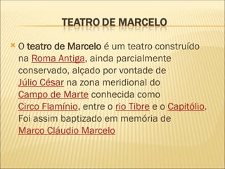  O teatro de Marcelo é um teatro construído
na Roma Antiga, ainda parcialmente
conservado, alçado por vontade de
Júlio César na zona meridional do
Campo de Marte conhecida como
Circo Flamínio, entre o rio Tibre e o Capitólio.
Foi assim baptizado em memória de
Marco Cláudio Marcelo
 