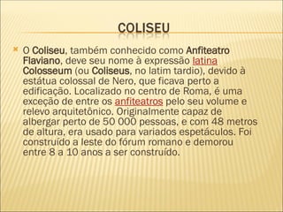  O Coliseu, também conhecido como Anfiteatro
Flaviano, deve seu nome à expressão latina
Colosseum (ou Coliseus, no latim tardio), devido à
estátua colossal de Nero, que ficava perto a
edificação. Localizado no centro de Roma, é uma
exceção de entre os anfiteatros pelo seu volume e
relevo arquitetônico. Originalmente capaz de
albergar perto de 50 000 pessoas, e com 48 metros
de altura, era usado para variados espetáculos. Foi
construído a leste do fórum romano e demorou
entre 8 a 10 anos a ser construído.
 