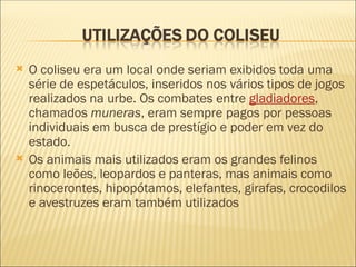  O coliseu era um local onde seriam exibidos toda uma
série de espetáculos, inseridos nos vários tipos de jogos
realizados na urbe. Os combates entre gladiadores,
chamados muneras, eram sempre pagos por pessoas
individuais em busca de prestígio e poder em vez do
estado.
 Os animais mais utilizados eram os grandes felinos
como leões, leopardos e panteras, mas animais como
rinocerontes, hipopótamos, elefantes, girafas, crocodilos
e avestruzes eram também utilizados
 