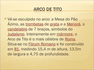  Vê-se esculpido no arco: a Mesa do Pão
Ázimo, as trombetas de prata e a Menorá, o
candelabro de 7 braços, símbolos do
Judaísmo. Inteiramente em mármore, o
Arco de Tito é o mais célebre de Roma.
Situa-se no Fórum Romano e foi construído
em 81, medindo 15,4 m de altura, 13,5m
de largura e 4,75 de profundidade.
 