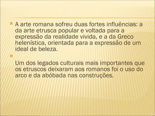  A arte romana sofreu duas fortes influências: a
da arte etrusca popular e voltada para a
expressão da realidade vivida, e a da Greco
helenística, orientada para a expressão de um
ideal de beleza.

Um dos legados culturais mais importantes que
os etruscos deixaram aos romanos foi o uso do
arco e da abóbada nas construções.
 