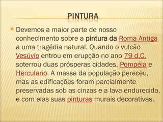  Devemos a maior parte de nosso
conhecimento sobre a pintura da Roma Antiga
a uma tragédia natural. Quando o vulcão
Vesúvio entrou em erupção no ano 79 d.C.
soterrou duas prósperas cidades, Pompéia e
Herculano. A massa da população pereceu,
mas as edificações foram parcialmente
preservadas sob as cinzas e a lava endurecida,
e com elas suas pinturas murais decorativas.
 