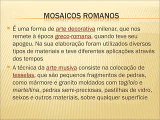  É uma forma de arte decorativa milenar, que nos
remete à época greco-romana, quando teve seu
apogeu. Na sua elaboração foram utilizados diversos
tipos de materiais e teve diferentes aplicações através
dos tempos
 A técnica da arte musiva consiste na colocação de
tesselas, que são pequenos fragmentos de pedras,
como mármore e granito moldados com tagliolo e
martellina, pedras semi-preciosas, pastilhas de vidro,
seixos e outros materiais, sobre qualquer superfície
 