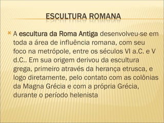  A escultura da Roma Antiga desenvolveu-se em
toda a área de influência romana, com seu
foco na metrópole, entre os séculos VI a.C. e V
d.C.. Em sua origem derivou da escultura
grega, primeiro através da herança etrusca, e
logo diretamente, pelo contato com as colônias
da Magna Grécia e com a própria Grécia,
durante o período helenista
 