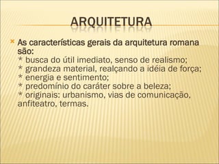  As características gerais da arquitetura romana
são:
* busca do útil imediato, senso de realismo;
* grandeza material, realçando a idéia de força;
* energia e sentimento;
* predomínio do caráter sobre a beleza;
* originais: urbanismo, vias de comunicação,
anfiteatro, termas.
 