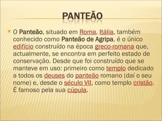  O Panteão, situado em Roma, Itália, também
conhecido como Panteão de Agripa, é o único
edifício construído na época greco-romana que,
actualmente, se encontra em perfeito estado de
conservação. Desde que foi construído que se
manteve em uso: primeiro como templo dedicado
a todos os deuses do panteão romano (daí o seu
nome) e, desde o século VII, como templo cristão.
É famoso pela sua cúpula.
 