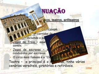 CONTINUAÇÃO
        4 – Divertimentos: circos, teatros, anfiteatros

   Circo – local onde se praticavam :
       Jogos circenses – corridas de carros;
       Ginásios – incluindo o pugilato;
       Jogos de Tróia – aquele em que havia torneios a
        cavalo;
       Jogos de escravos – executados por cavaleiros
        conduzidos por escravos.
       O circo mais famoso é o “Circus Maximus”.
o   Teatro – o principal é o Marcelus, tinha vários
    cenários versáteis, giratórios e retiráveis.
                                                          Voltar
 