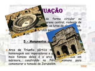 CONTINUAÇÃO
   Anfiteatro – edifício de forma circular ou
    elíptica, composto por uma arena central, rodeada de
    arquibancadas, onde ocorriam as lutas de gladiadores.
   Conseguia acomodar 40 000 pessoas sentadas e mais
    de 5 000 em pé.

              5 - Monumentos decorativos

   Arco de Triunfo: pórtico monumental feito em
    homenagem aos imperadores e generais vitoriosos. O
    mais famoso deles é o arco de Tito, todo em
    mármore, construído no Fórum Romano para
    comemorar a tomada de Jerusalém.
                                                        Voltar
 