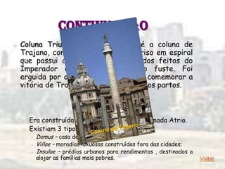 CONTINUAÇÃO
o   Coluna Triunfal: a mais famosa é a coluna de
    Trajano, com seu característico friso em espiral
    que possui a narrativa histórica dos feitos do
    Imperador em baixos-relevos no fuste. Foi
    erguida por ordem do Senado para comemorar a
    vitória de Trajano sobre os dácios e os partos.

                            6 - Moradia: Casa

    o Era construída ao redor de um pátio chamada Atrio.
    o Existiam 3 tipos:
        •   Domus – casa de família;
        •   Villae – moradias luxuosas construídas fora das cidades;
        •   Insulae – prédios urbanos para rendimentos , destinados a
            alojar as famílias mais pobres.                             Voltar
 