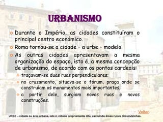 URBANISMO
 Durante o Império, as cidades constituíram o
  principal centro económico.
 Roma tornou-se a cidade – a urbe – modelo.

 As   outras cidades apresentavam a mesma
  organização do espaço, isto é, a mesma concepção
  de urbanismo, de acordo com os pontos cardeais:
      traçavam-se duas ruas perpendiculares;
      no cruzamento, situava-se o fórum, praça onde se
       construíam os monumentos mais importantes;
      a partir dele, surgiam novas ruas e novas
       construções.

                                                                                                   Voltar
URBE – cidade ou área urbana, isto é, cidade propriamente dita, excluindo áreas rurais circunvizinhas.
 
