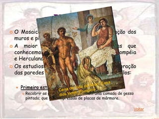 PINTURA
 O Mosaico foi muito utilizado na decoração dos
  muros e pisos da arquitetura em geral.
A    maior parte das pinturas romanas que
  conhecemos hoje provêm das cidades de Pompéia
  e Herculano.
 Os estudiosos da pintura classificam a decoração
  das paredes internas dos edifícios em 4 estilos:

       Primeiro estilo
           Recobrir as paredes de uma sala com uma camada de gesso
            pintado; que dava impressão de placas de mármore.

                                                                      Voltar
 