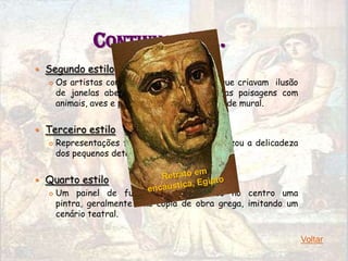 CONTINUAÇÃO…
   Segundo estilo
       Os artistas começaram a pintar painéis que criavam ilusão
        de janelas abertas por onde eram vistas paisagens com
        animais, aves e pessoas, formando um grande mural.


   Terceiro estilo
       Representações fiéis da realidade e valorizou a delicadeza
        dos pequenos detalhes.


   Quarto estilo
       Um painel de fundo vermelho, tendo no centro uma
        pintra, geralmente uma cópia de obra grega, imitando um
        cenário teatral.

                                                                     Voltar
 
