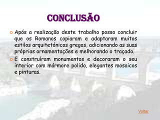 CONCLUSÃO
 Após a realização deste trabalho posso concluir
  que os Romanos copiaram e adaptaram muitos
  estilos arquitetónicos gregos, adicionando as suas
  próprias ornamentações e melhorando o traçado.
 E construíram monumentos e decoraram o seu
  interior com mármore polido, elegantes mosaicos
  e pinturas.




                                                       Voltar
 