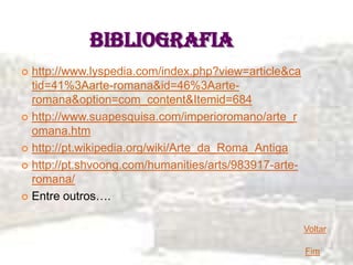 BIBLIOGRAFIA
 http://www.lyspedia.com/index.php?view=article&ca
  tid=41%3Aarte-romana&id=46%3Aarte-
  romana&option=com_content&Itemid=684
 http://www.suapesquisa.com/imperioromano/arte_r
  omana.htm
 http://pt.wikipedia.org/wiki/Arte_da_Roma_Antiga

 http://pt.shvoong.com/humanities/arts/983917-arte-
  romana/
 Entre outros….


                                                       Voltar

                                                       Fim
 