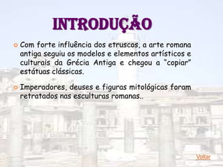INTRODUÇÃO
   Com forte influência dos etruscos, a arte romana
    antiga seguiu os modelos e elementos artísticos e
    culturais da Grécia Antiga e chegou a “copiar”
    estátuas clássicas.

   Imperadores, deuses e figuras mitológicas foram
    retratados nas esculturas romanas..




                                                        Voltar
 
