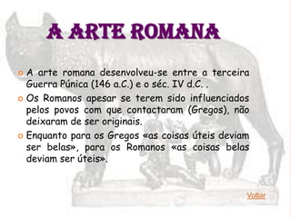 A ARTE ROMANA
 A arte romana desenvolveu-se entre a terceira
  Guerra Púnica (146 a.C.) e o séc. IV d.C. .
 Os Romanos apesar se terem sido influenciados
  pelos povos com que contactaram (Gregos), não
  deixaram de ser originais.
 Enquanto para os Gregos «as coisas úteis deviam
  ser belas», para os Romanos «as coisas belas
  deviam ser úteis».


                                                Voltar
 