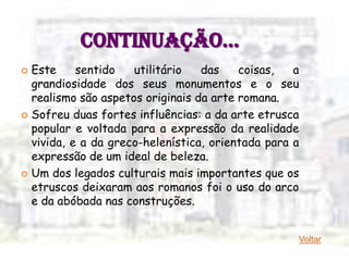 CONTINUAÇÃO…
 Este     sentido   utilitário   das    coisas,   a
  grandiosidade dos seus monumentos e o seu
  realismo são aspetos originais da arte romana.
 Sofreu duas fortes influências: a da arte etrusca
  popular e voltada para a expressão da realidade
  vivida, e a da greco-helenística, orientada para a
  expressão de um ideal de beleza.
 Um dos legados culturais mais importantes que os
  etruscos deixaram aos romanos foi o uso do arco
  e da abóbada nas construções.


                                                   Voltar
 