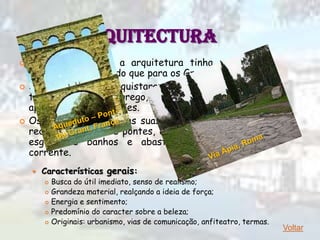 ARQUITECTURA
   Para os Romanos, a arquitetura tinha uma função
    muito mais prática do que para os Gregos.
   Se os Romanos conquistaram a Grécia e admiraram
    tudo o que era grego, ao nível da construção
    apresentaram inovações.
   Os Romanos ligaram as suas regiões através de uma
    rede de estradas e pontes, construíram cidades com
    esgotos e banhos e abasteceram-nas com água
    corrente.
       Características gerais:
           Busca do útil imediato, senso de realismo;
           Grandeza material, realçando a ideia de força;
           Energia e sentimento;
           Predomínio do caracter sobre a beleza;
           Originais: urbanismo, vias de comunicação, anfiteatro, termas.
                                                                             Voltar
 
