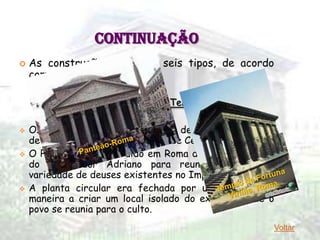 CONTINUAÇÃO
   As construções eram de seis tipos, de acordo
    com as funções:

                1 - RELIGIÃO – Templos

   Os mais conhecidos são o templo de Júpiter Stater, o
    de Saturno, o da Concórdia e o de César.
   O Panteão foi construído em Roma durante o reinado
    do Imperador Adriano para reunir uma grande
    variedade de deuses existentes no Império.
   A planta circular era fechada por uma cúpula, de
    maneira a criar um local isolado do exterior onde o
    povo se reunia para o culto.
                                                       Voltar
 