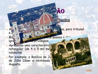 CONTINUAÇÃO
            2 – Comércio e civismo: Basílica

   A basílica servia para reuniões da bolsa, para tribunal
    e leitura de editos.
   Mais tarde com o Cristianismo passou a designar uma
    igreja com certos privilégios.
   Apresenta uma característica inconfundível: a planta
    retangular (de 4 a 5 mil metros) dividida em várias
    colunatas.
   Por exemplo: a Basílica de Julia, iniciada no governo
    de Júlio César e terminada no Império de Otávio
    Augusto.
                                                              Voltar
 