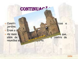 CONTINUAÇÃO
              3 – Higiene: Termas

 Constituídas de ginásio, piscina, pórticos e
  jardins.
 Eram o centro social de Roma.

 As mais famosas são as termas de Caracala que,
  além de casas de banho, eram o centro de
  reuniões sociais e de desporto.




                                                   Voltar
 