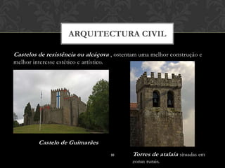 ARQUITECTURA CIVIL

Castelos de resistência ou alcáçova , ostentam uma melhor construção e
melhor interesse estético e artístico.




          Castelo de Guimarães
                                         10   Torres de atalaia situadas em
                                              zonas rurais.
 