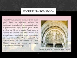 ESCULTURA ROMÂNICA


A escultura do românico insere-se, de um modo
geral, dentro dos objectivos artísticos do
movimento, nomeadamente a comunicação entre
a igreja católica e o fiel, naquele que é o reino
de Deus na Terra, o templo. Deste modo a
escultura vai assumir uma íntima relação com
a arquitectura, inserindo-se no seu espaço como
um elemento complementar, e dedicando-se,
principalmente, ao ensinamento de cenas
bíblicas através de relevos em pedra
compreensíveis ao crente leigo.
                                                    Tímpano do portal da Catedral de Saint Lazare

                                                    12
 