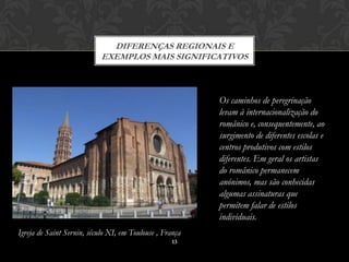 DIFERENÇAS REGIONAIS E
                            EXEMPLOS MAIS SIGNIFICATIVOS



                                                          Os caminhos de peregrinação
                                                          levam à internacionalização do
                                                          românico e, consequentemente, ao
                                                          surgimento de diferentes escolas e
                                                          centros produtivos com estilos
                                                          diferentes. Em geral os artistas
                                                          do românico permanecem
                                                          anónimos, mas são conhecidas
                                                          algumas assinaturas que
                                                          permitem falar de estilos
                                                          individuais.
Igreja de Saint Sernin, século XI, em Toulouse , França
                                                    13
 