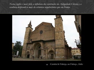 Nestas regiões é mais forte a influência das construções da Antiguidade Clássica e a
escultura desprende-se mais da estrutura arquitectónica que em França.




                                           14   Catedral de Fidenza, em Fidenza , Itália
 