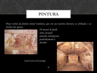 PINTURA

Pouco restou da pintura mural românica, que em sua maioria decorava as abóbadas e as
absides das igrejas.
                                 Os murais de fundo
                                 claro, em geral
                                 amarelo, valorizavam
                                 particularmente o
                                 desenho.




                  Saint-Savin-sur-Gartempe

                                             15
 