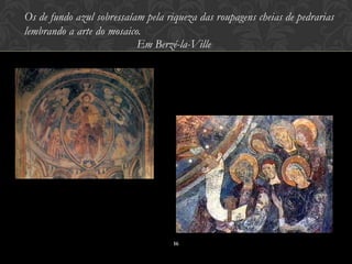 Os de fundo azul sobressaíam pela riqueza das roupagens cheias de pedrarias
lembrando a arte do mosaico.
                           Em Berzé-la-Ville




                                    16
 