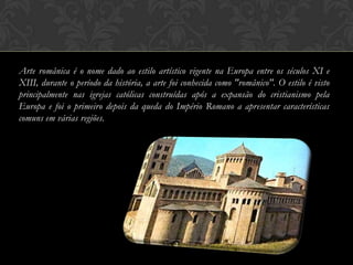 Arte românica é o nome dado ao estilo artístico vigente na Europa entre os séculos XI e
XIII, durante o período da história, a arte foi conhecida como "românico". O estilo é visto
principalmente nas igrejas católicas construídas após a expansão do cristianismo pela
Europa e foi o primeiro depois da queda do Império Romano a apresentar características
comuns em várias regiões.




                                             2
 