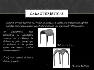 CARACTERÍSTICAS

    Existem diversas diferenças nas regiões da Europa , de acordo com as influencias regionais
   recebidas, mas existem também características comuns, que definem este estilo românico.

As         características  mais
significativas da arquitectura
românicas são a utilização da
abóbada, dos pilares maciços que
as sustentam e das paredes                                 Abóboda de Berço
espessas com aberturas estreitas
usadas como janelas.

2 tipos:      abóbada de berço e
abóbada de arestas.
                                                3
                                                                           Abóboda de Aresta
 