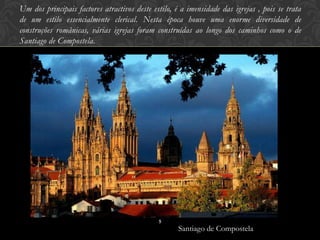 Um dos principais factores atractivos deste estilo, é a imensidade das igrejas , pois se trata
de um estilo essencialmente clerical. Nesta época houve uma enorme diversidade de
construções românicas, várias igrejas foram construídas ao longo dos caminhos como o de
Santiago de Compostela.




                                              5
                                                     Santiago de Compostela
 