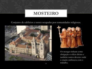 MOSTEIRO
Conjunto de edifícios e torres ocupadas por comunidades religiosas.




                                               Os monges tinham como
                                               obrigação o oficio divino e
                                               também outros deveres onde
                                               a oração ombreava com o
                                 7
                                               trabalho.
 