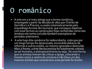 O românico
 A arte em si é mais antiga que o termo românico,
  empregado a partir da década de 1820 por Charles de
  Gerville e Le Prevost, e usado sistematicamente pelo
  arqueólogo Arcisse de Caumont, que conseguiu baptizar
  com esse termos as construções hoje conhecidas como tais
  (embora ele tenha incluído também exemplares de
  períodos anteriores).
 A arte hoje dita românica foi redescoberta, visto que por
  um longo tempo foi desprezada, escondida debaixo de
  reformas e outros estilos, ou mesmo ignorada e destruída.
  Mais à frente, a Arte Renascentista foi totalmente voltada
  ao ser humano, o antropocentrismo ou seja , foi uma forma
  que os artistas tiveram de criticar a Igreja, colocando o
  homem como o centro do universo e não Deus um dos
  maiores artistas que caracterizou esse período foi Giotto.
 
