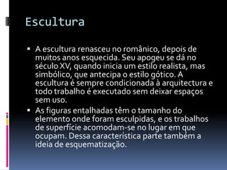 Escultura

 A escultura renasceu no românico, depois de
  muitos anos esquecida. Seu apogeu se dá no
  século XV, quando inicia um estilo realista, mas
  simbólico, que antecipa o estilo gótico. A
  escultura é sempre condicionada à arquitectura e
  todo trabalho é executado sem deixar espaços
  sem uso.
 As figuras entalhadas têm o tamanho do
  elemento onde foram esculpidas, e os trabalhos
  de superfície acomodam-se no lugar em que
  ocupam. Dessa característica parte também a
  ideia de esquematização.
 