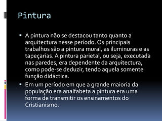 Pintura

 A pintura não se destacou tanto quanto a
  arquitectura nesse período. Os principais
  trabalhos são a pintura mural, as iluminuras e as
  tapeçarias. A pintura parietal, ou seja, executada
  nas paredes, era dependente da arquitectura,
  como pode-se deduzir, tendo aquela somente
  função didáctica.
 Em um período em que a grande maioria da
  população era analfabeta a pintura era uma
  forma de transmitir os ensinamentos do
  Cristianismo.
 