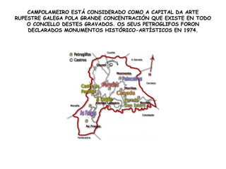CAMPOLAMEIRO ESTÁ CONSIDERADO COMO A CAPITAL DA ARTE
RUPESTRE GALEGA POLA GRANDE CONCENTRACIÓN QUE EXISTE EN TODO
O CONCELLO DESTES GRAVADOS. OS SEUS PETROGLIFOS FORON
DECLARADOS MONUMENTOS HISTÓRICO-ARTÍSTICOS EN 1974.
 