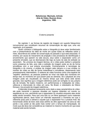 Referências: Machado, Arlindo
                             Arte do Vídeo. Buenos Aires:
                                   Argentina, 1996.




                                O eterno presente



        No capítulo 1, as formas de registro da imagem em suporte fotoquímico
convencional que constituem recursos de conservação de algo que, uma vez
registrado, já é passado.
        Quem conhece a bibliografia sobre a fotografia já deve estar familiarizado
com a predominância da idéia de morte em quase todas as reflexões sobre o
meio, decorrência do caráter de conservação do passado a que está associado. O
cinema, por causa do mecanismo de projeção e dos processos de identificação e
envolvimento que operam na sala escura, atua sobre o espectador como um
presente simulado, que se desmascara tão logo as luzes da sala de exibição se
ascendem. No universo da imagem técnica, só o vídeo pode restituir o presente
como presença de fato, pois nele a exibição da imagem pode se da de forma
simultânea com a sua própria enunciação. Contrariamente à tecnologia da
fotografia e do cinema, a análise da imagem pela câmera e a sua síntese no
monitor de vídeo se dão de forma instantânea e simultânea, dispensando todo
processamento intermediário. O sistema de vídeo funciona como uma espécie de
“espelho” eletrônico, as pessoas podendo se mirar nas telas dos monitores em
tempo real, no momento em que posam para as câmeras. Se o playback de uma
imagem pode ser visualizado ao mesmo tempo que esta ainda está sendo
gravada, isso significa que a imagem eletrônica pode ser corrigida no seu próprio
ato de tomada. No teatro moderno, em performances e instalações de vídeo,
utiliza-se a intervenção do vídeo em cena. No Brasil, o videoteatro de Otávio
Donasci, tira proveito da imagem eletrônica.
        A televisão broadcast acrescenta outro dado a essa característica do vídeo:
ela pode transmitir a pessoas situadas em lugares distantes um evento ou
espetáculo ao vivo, permitindo que o espectador os visualize enquanto eles ainda
estão sendo tomados. Para que uma foto ou um filme apareçam como materiais
significantes plenos, deve haver um intervalo separando o momento em que o
referente posa para a câmera e aquele que o espectador frui o produto final. Na
transmissão direta de tevê, todo esse arbítrio do olho agenciador da cena se não
perde o seu poder já não pode mais contar com o tempo da manipulação, de
modo que ele deve dar consistência ao material no mesmo momento em que esse
material está sendo tomado.
 