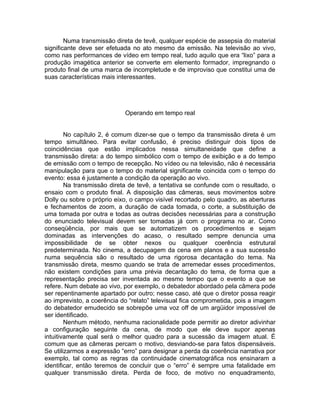 Numa transmissão direta de tevê, qualquer espécie de assepsia do material
significante deve ser efetuada no ato mesmo da emissão. Na televisão ao vivo,
como nas performances de vídeo em tempo real, tudo aquilo que era “lixo” para a
produção imagética anterior se converte em elemento formador, impregnando o
produto final de uma marca de incompletude e de improviso que constitui uma de
suas características mais interessantes.




                            Operando em tempo real


        No capítulo 2, é comum dizer-se que o tempo da transmissão direta é um
tempo simultâneo. Para evitar confusão, é preciso distinguir dois tipos de
coincidências que estão implicados nessa simultaneidade que define a
transmissão direta: a do tempo simbólico com o tempo de exibição e a do tempo
de emissão com o tempo de recepção. No vídeo ou na televisão, não é necessária
manipulação para que o tempo do material significante coincida com o tempo do
evento: essa é justamente a condição da operação ao vivo.
        Na transmissão direta de tevê, a tentativa se confunde com o resultado, o
ensaio com o produto final. A disposição das câmeras, seus movimentos sobre
Dolly ou sobre o próprio eixo, o campo visível recortado pelo quadro, as aberturas
e fechamentos de zoom, a duração de cada tomada, o corte, a substituição de
uma tomada por outra e todas as outras decisões necessárias para a construção
do enunciado televisual devem ser tomadas já com o programa no ar. Como
conseqüência, por mais que se automatizem os procedimentos e sejam
dominadas as intervenções do acaso, o resultado sempre denuncia uma
impossibilidade de se obter nexos ou qualquer coerência estrutural
predeterminada. No cinema, a decupagem da cena em planos e a sua sucessão
numa sequência são o resultado de uma rigorosa decantação do tema. Na
transmissão direta, mesmo quando se trata de arremedar esses procedimentos,
não existem condições para uma prévia decantação do tema, de forma que a
representação precisa ser inventada ao mesmo tempo que o evento a que se
refere. Num debate ao vivo, por exemplo, o debatedor abordado pela câmera pode
ser repentinamente apartado por outro; nesse caso, até que o diretor possa reagir
ao imprevisto, a coerência do “relato” televisual fica comprometida, pois a imagem
do debatedor emudecido se sobrepõe uma voz off de um argüidor impossível de
ser identificado.
        Nenhum método, nenhuma racionalidade pode permitir ao diretor adivinhar
a configuração seguinte da cena, de modo que ele deve supor apenas
intuitivamente qual será o melhor quadro para a sucessão da imagem atual. É
comum que as câmeras percam o motivo, desviando-se para fatos dispensáveis.
Se utilizarmos a expressão “erro” para designar a perda da coerência narrativa por
exemplo, tal como as regras da continuidade cinematográfica nos ensinaram a
identificar, então teremos de concluir que o “erro” é sempre uma fatalidade em
qualquer transmissão direta. Perda de foco, de motivo no enquadramento,
 