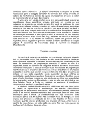 controlada como a televisão. Os editores consideram as imagens de suicídio
inadequadas para a recepção domiciliar da televisão. Em tempo presente, os
poderes de interferência e controle do agente enunciador são precários e podem
até mesmo reverter em prejuízo da emissora.
       A vídeo-arte tem sabido, melhor que a tevê comercial/estatal, explorar as
possibilidades dessa experiência singular, sobretudo em eventos ao vivo
realizados em ambientes de circuito fechado. Em geral, os ambientes de vídeo
instalados em salas de exibição consistem em várias câmeras ligadas a monitores
espalhados pela sala de uma forma complexa, que ao se introduzir no local, o
espectador vê a sua imagem se multiplicar numa variedade de ângulos e campos
focais simultâneos. Nas performances de arte-vídeo, o que importa é o processo
de enunciação do evento, e não o produto final. A viabilidade de uma televisão
bidirecional, baseada num circuito two way, depende da emissão e recepção.
Toda emissão de TV ou trabalho de vídeo-arte, podem ser gravados em fita
magnética, mas o playback do gravador não tem o mesmo sentido que a exibição
original. A experiência da transmissão direta é repetível ou irrepetível
diferentemente.


                                  Verdades e mentiras


        No capítulo 4, para alguns analistas, um dos grandes perigos da televisão
está no seu caráter híbrido, que favorece a fusão entre informação e fabulação,
entre o presente exercido e o simulado, abrindo brechas para se vender gato por
lebre. As modalidades de programação televisual, a emitida ao vivo e a
pregravada, acaba por confundir as categorias do real e do fictício, e torna cada
vez menos ontológicas. É possível distinguir duas modalidades de programação
inconfundíveis: a) os programas de informação, em que a tevê fornece enunciados
a respeito de eventos que ocorrem independentemente dela; b) os programas de
fantasia em que cada espectador aceita suspender os seus critérios de
credibilidade e estabelece um pacto de ficção com o espetáculo. O público espera
que o primeiro tipo diga a verdade, ou seja, atenha-se aos fatos, e no segundo tipo
de programação, aceitam-se liberalidades , pois se sabe que ele trabalha com
fatos forjados. Tomar a ficção por realidade ou vice-versa, é considerado
comportamento alucinatório que foge à norma.
        A televisão mudou substancialmente a prática dos esportes, participando
ela própria da organização e administração dos eventos, transformando
competições em espetáculos audiovisuais. Acontecimentos políticos, cerimônias
oficiais e até mesmo atentados terroristas são concebidos, antes de tudo, como
encenações para a mídia. Os acontecimentos são hoje encenados como
espetáculos para a tevê. Os eventos não acontecem mais, via de regra, por conta
própria; eles pressupõe a mediação da tevê e são forjados em função dessa
mediação, quando não são produzidos pela empresa televisual. A televisão é a
bastilha de nosso tempo, por esta razão, não deve ficar nas mãos apenas de
“profissionais” destituídos de senso crítico.
 