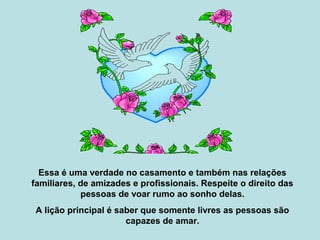 Essa é uma verdade no casamento e também nas relações
familiares, de amizades e profissionais. Respeite o direito das
pessoas de voar rumo ao sonho delas.
A lição principal é saber que somente livres as pessoas são
capazes de amar.
 
