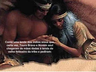 Conta uma lenda dos índios sioux que,
certa vez, Touro Bravo e Nuvem azul
chegaram de mãos dadas à tenda do
velho feiticeiro da tribo e pediram:
 