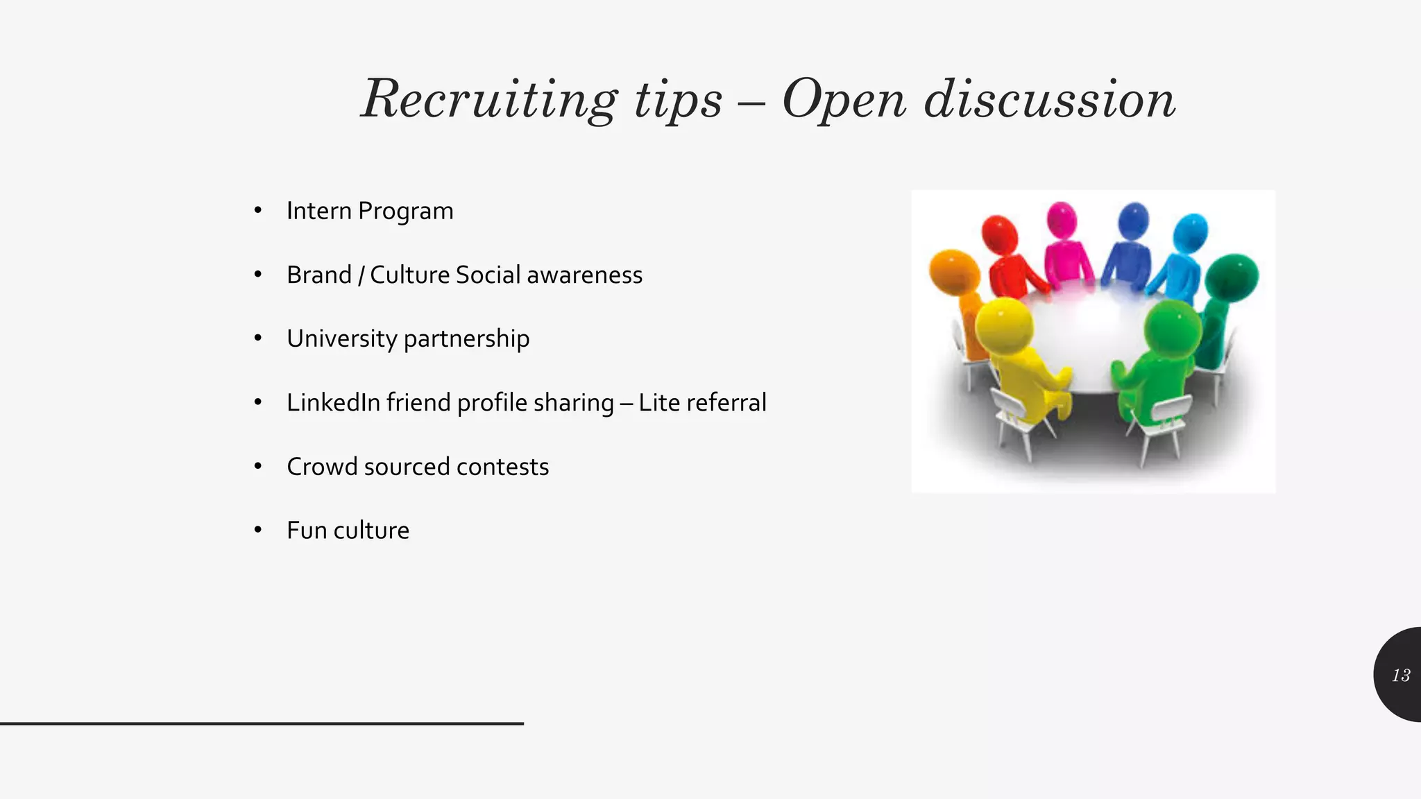 Recruiting tips – Open discussion
13
• Intern Program
• Brand / Culture Social awareness
• University partnership
• LinkedIn friend profile sharing – Lite referral
• Crowd sourced contests
• Fun culture
 