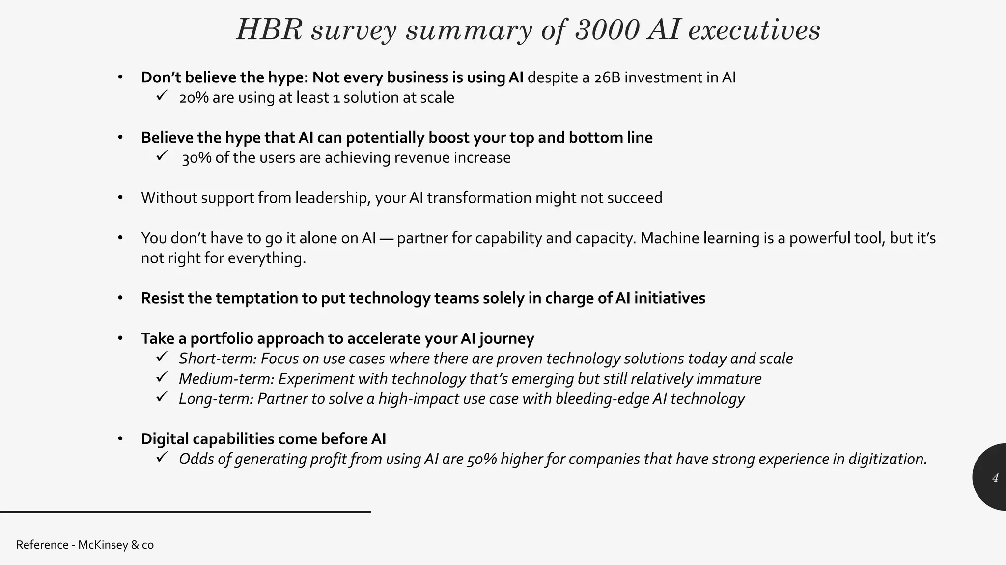 HBR survey summary of 3000 AI executives
Reference - McKinsey & co
4
• Don’t believe the hype: Not every business is using AI despite a 26B investment in AI
ü 20% are using at least 1 solution at scale
• Believe the hype that AI can potentially boost your top and bottom line
ü 30% of the users are achieving revenue increase
• Without support from leadership, your AI transformation might not succeed
• You don’t have to go it alone on AI — partner for capability and capacity. Machine learning is a powerful tool, but it’s
not right for everything.
• Resist the temptation to put technology teams solely in charge of AI initiatives
• Take a portfolio approach to accelerate your AI journey
ü Short-term: Focus on use cases where there are proven technology solutions today and scale
ü Medium-term: Experiment with technology that’s emerging but still relatively immature
ü Long-term: Partner to solve a high-impact use case with bleeding-edge AI technology
• Digital capabilities come before AI
ü Odds of generating profit from using AI are 50% higher for companies that have strong experience in digitization.
 