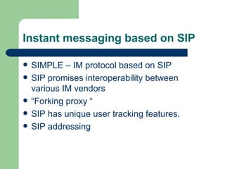 Instant messaging based on SIP SIMPLE – IM protocol based on SIP SIP promises interoperability between various IM vendors “Forking proxy “ SIP has unique user tracking features. SIP addressing 