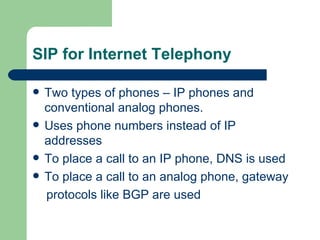 SIP for Internet Telephony Two types of phones – IP phones and conventional analog phones. Uses phone numbers instead of IP addresses To place a call to an IP phone, DNS is used To place a call to an analog phone, gateway  protocols like BGP are used 